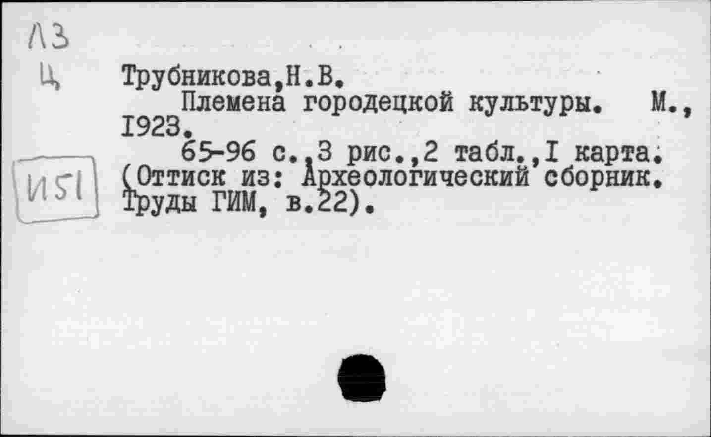 ﻿лз>
U»
Трубникова,H.В.
Племена Городецкой культуры. М 1923.
65-96 С..З рис.,2 табл.,1 карта.
МП (Оттиск из: Археологический сборник.
Труды ГИМ, в.22).